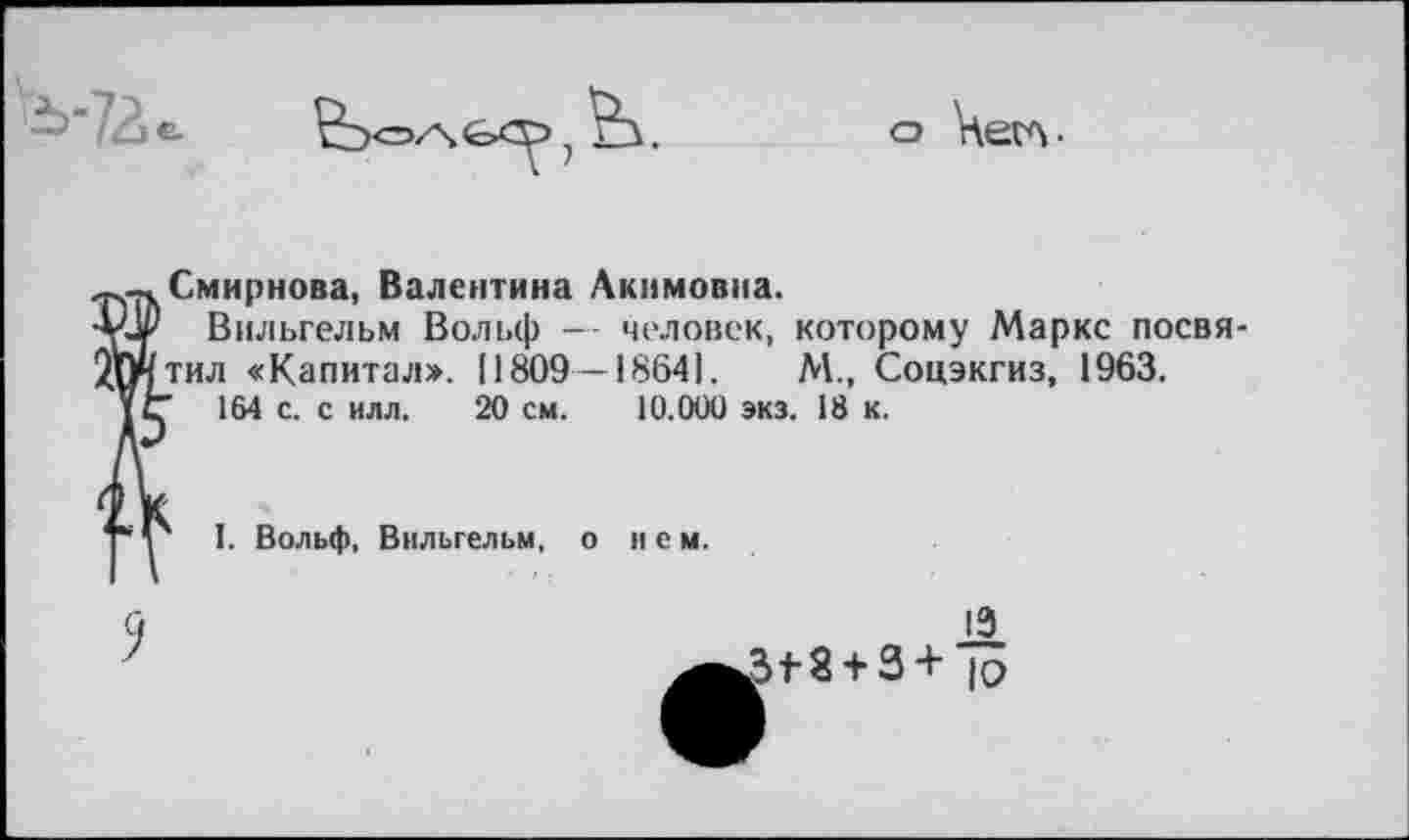 ﻿^'72 е

о Чегл-
^.-.Смирнова, Валентина Акимовна.
•ьЦр Вильгельм Вольф — человек, которому Маркс посвя-литил «Капитал*. [1809—18641.	М., Соцэкгиз, 1963.
1 ц 164 с. с илл. 20 см. 10.000 экз. 18 к.
I. Вольф, Вильгельм, о нем.
13 .3+8 + 3 + к?